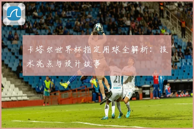 卡塔尔世界杯指定用球全解析:技术亮点与设计故事