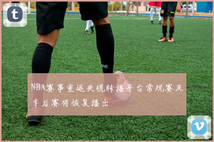 NBA赛事重返央视转播平台常规赛及季后赛将恢复播出