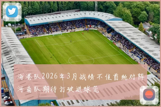 海港队2026年3月战绩不佳首轮对阵河南队期待打破进球荒