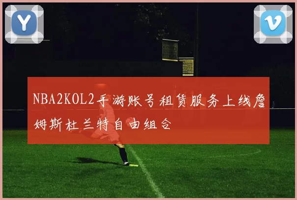 NBA2KOL2手游账号租赁服务上线詹姆斯杜兰特自由组合