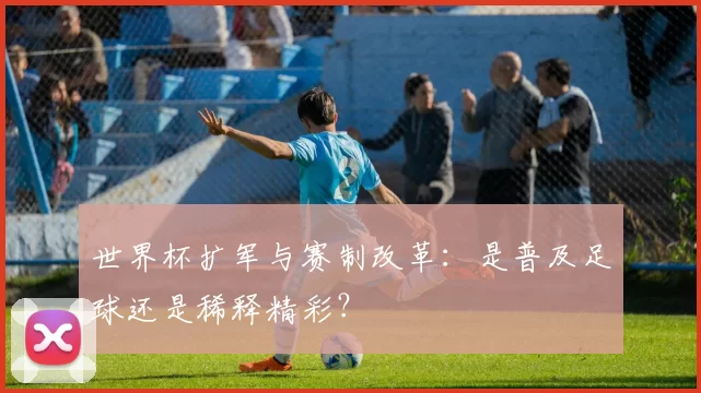 世界杯扩军与赛制改革：是普及足球还是稀释精彩？