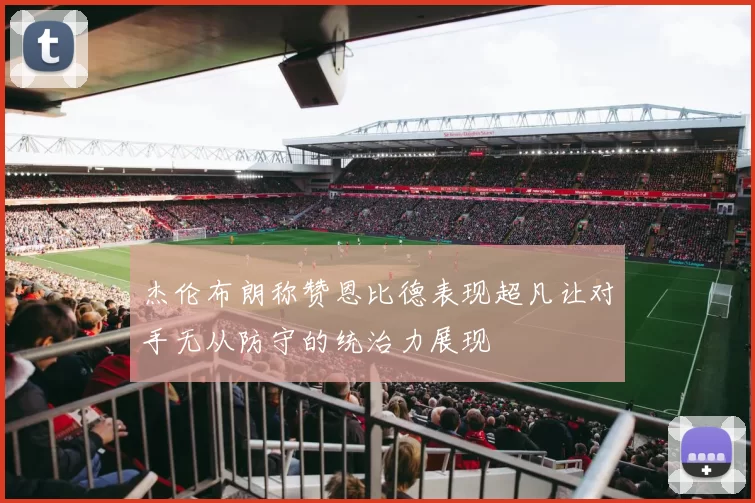 杰伦布朗称赞恩比德表现超凡让对手无从防守的统治力展现