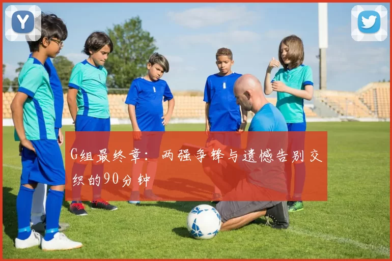 G组最终章:两强争锋与遗憾告别交织的90分钟