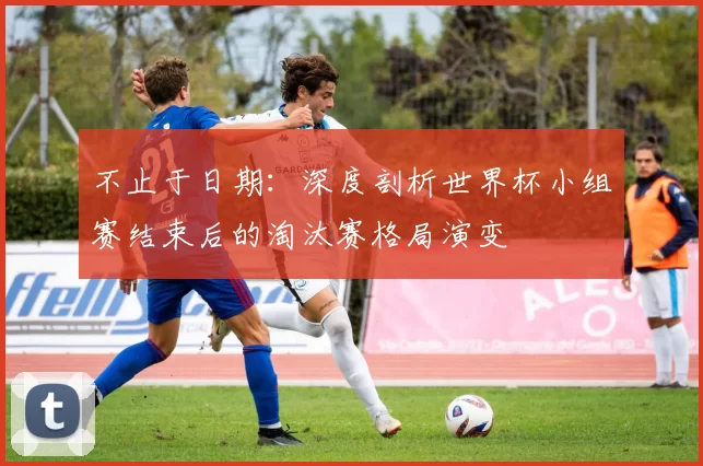 不止于日期：深度剖析世界杯小组赛结束后的淘汰赛格局演变