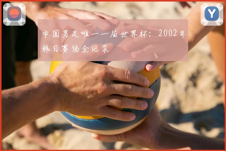 中国男足唯一一届世界杯：2002年韩日赛场全记录