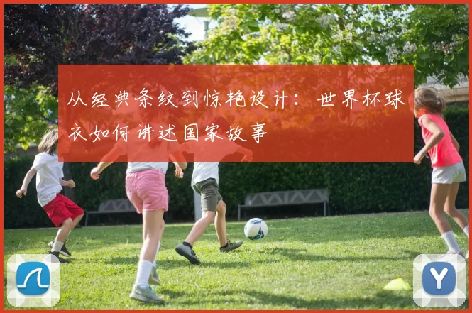 从经典条纹到惊艳设计:世界杯球衣如何讲述国家故事