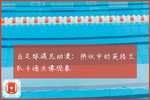 当足球遇见动漫:热议中的英格兰队卡通头像现象