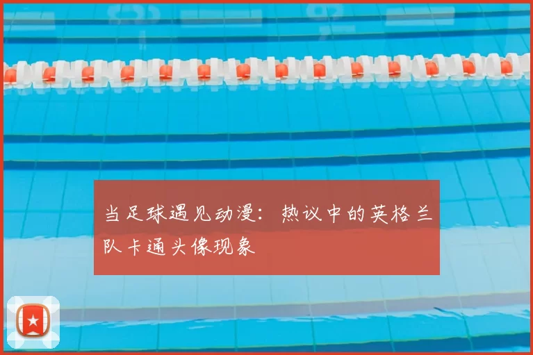 当足球遇见动漫：热议中的英格兰队卡通头像现象