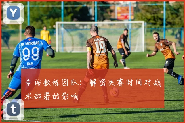 专访教练团队：解密决赛时间对战术部署的影响