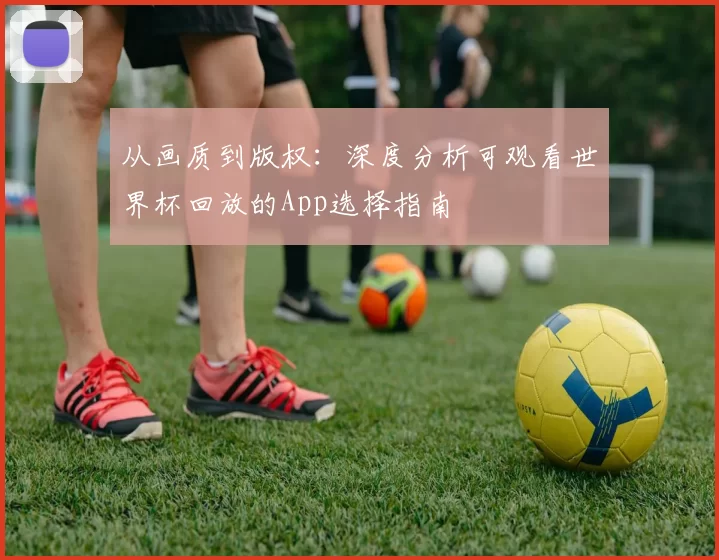 从画质到版权:深度分析可观看世界杯回放的App选择指南