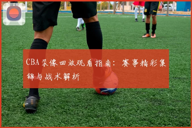 CBA录像回放观看指南：赛事精彩集锦与战术解析