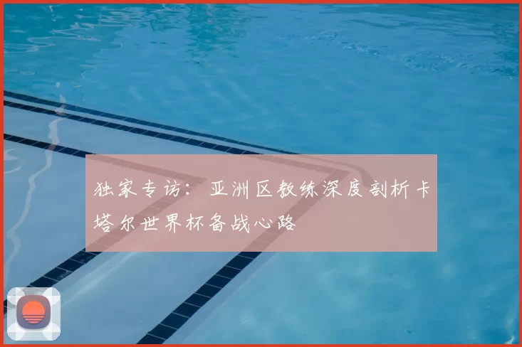 独家专访：亚洲区教练深度剖析卡塔尔世界杯备战心路