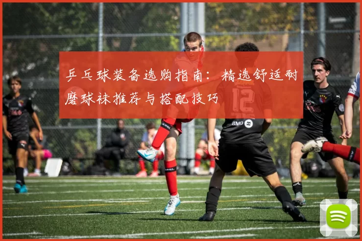 乒乓球装备选购指南：精选舒适耐磨球袜推荐与搭配技巧
