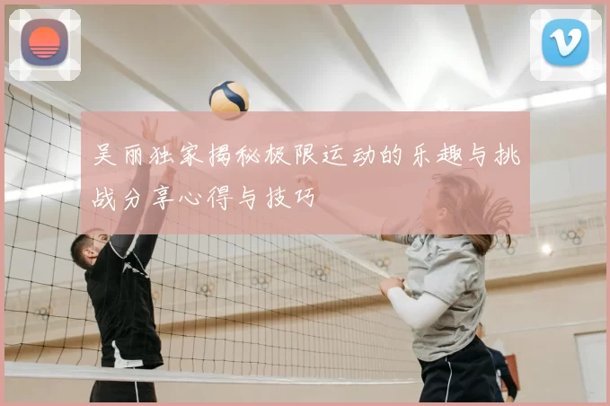 吴丽独家揭秘极限运动的乐趣与挑战分享心得与技巧