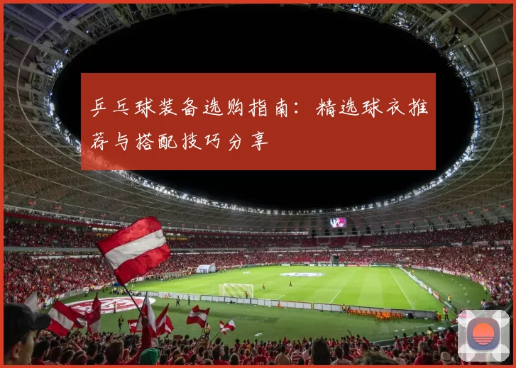 乒乓球装备选购指南:精选球衣推荐与搭配技巧分享