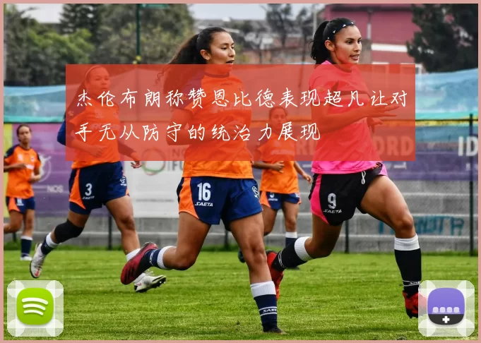 杰伦布朗称赞恩比德表现超凡让对手无从防守的统治力展现