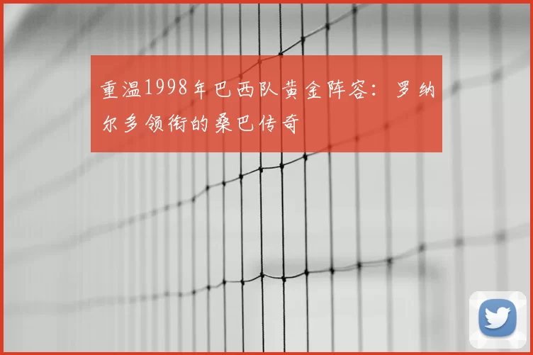 重温1998年巴西队黄金阵容:罗纳尔多领衔的桑巴传奇