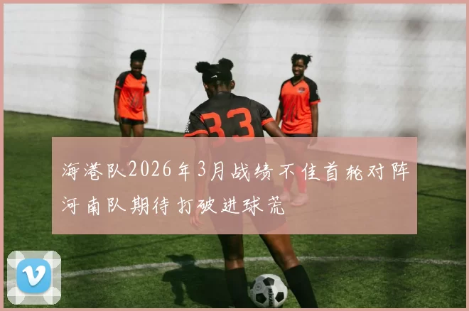 海港队2026年3月战绩不佳首轮对阵河南队期待打破进球荒