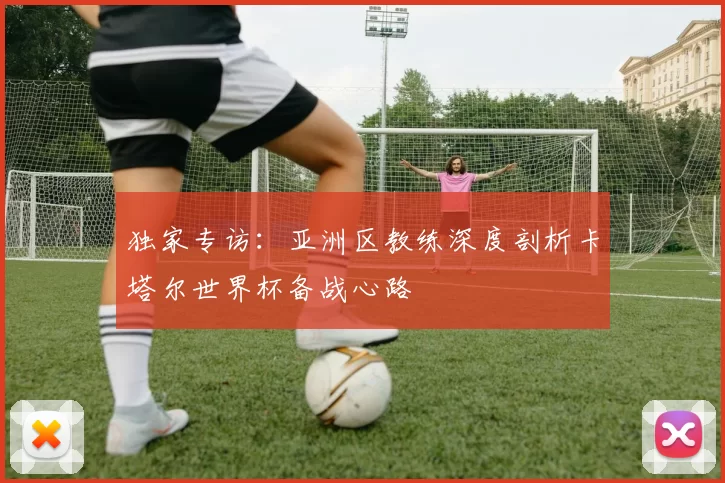 独家专访：亚洲区教练深度剖析卡塔尔世界杯备战心路