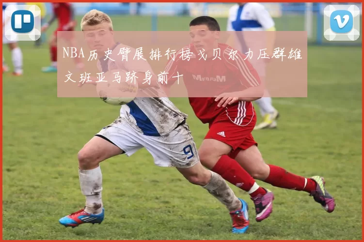 NBA历史臂展排行榜戈贝尔力压群雄文班亚马跻身前十