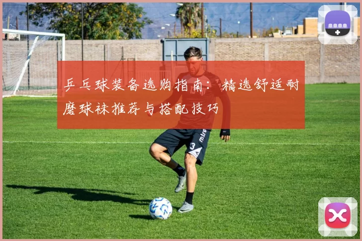 乒乓球装备选购指南:精选舒适耐磨球袜推荐与搭配技巧