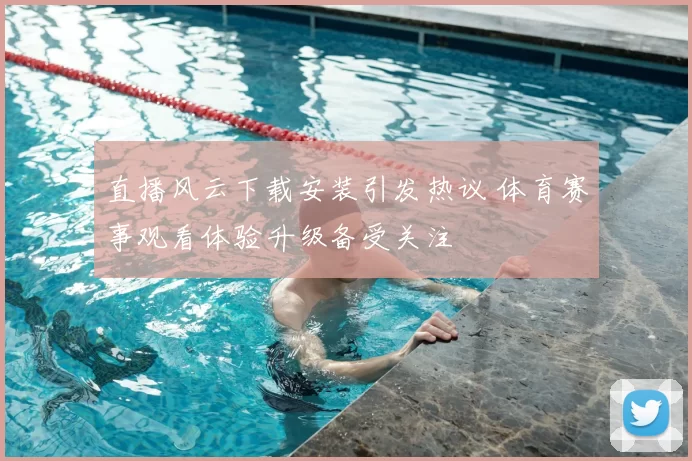 直播风云下载安装引发热议 体育赛事观看体验升级备受关注