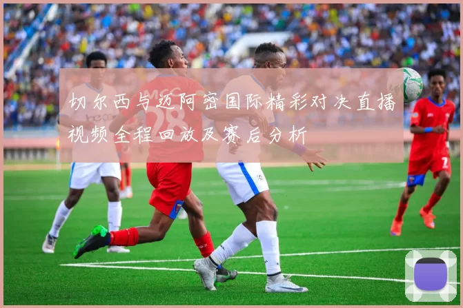 切尔西与迈阿密国际精彩对决直播视频全程回放及赛后分析