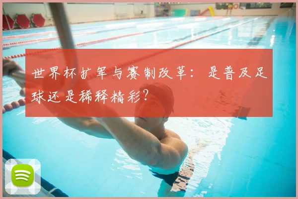 世界杯扩军与赛制改革:是普及足球还是稀释精彩?