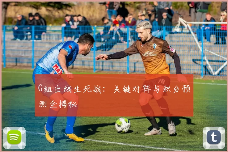G组出线生死战：关键对阵与积分预测全揭秘
