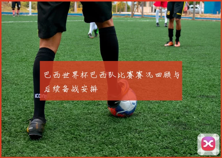 巴西世界杯巴西队比赛赛况回顾与后续备战安排