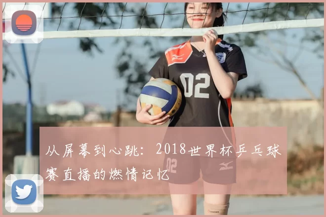 从屏幕到心跳：2018世界杯乒乓球赛直播的燃情记忆