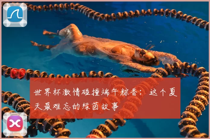世界杯激情碰撞端午粽香：这个夏天最难忘的绿茵故事