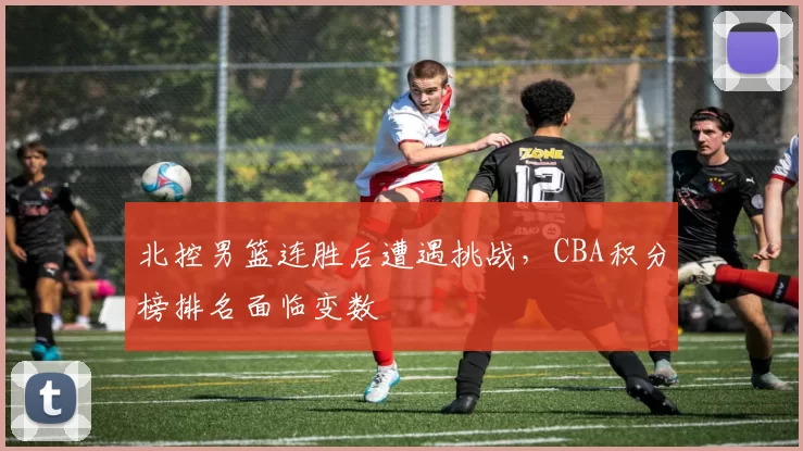 北控男篮连胜后遭遇挑战，CBA积分榜排名面临变数