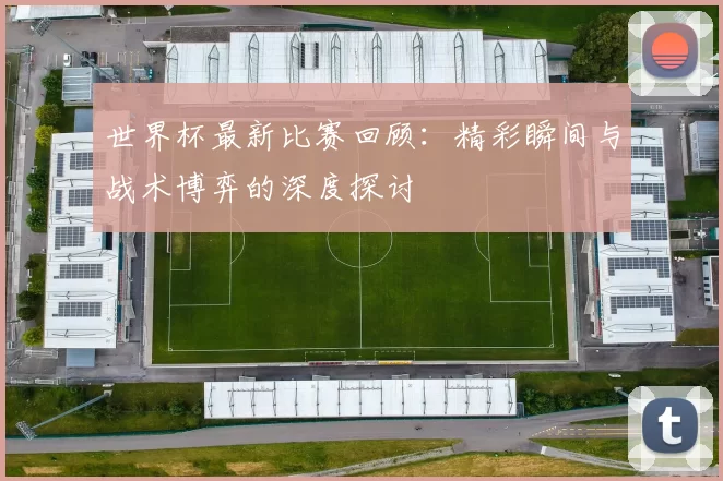 世界杯最新比赛回顾:精彩瞬间与战术博弈的深度探讨