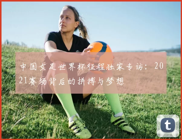 中国女足世界杯征程独家专访:2021赛场背后的拼搏与梦想