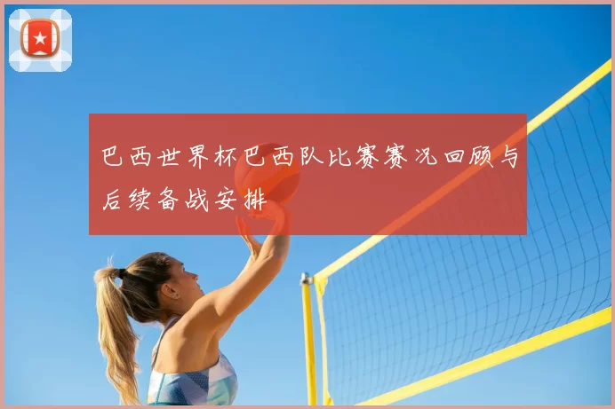 巴西世界杯巴西队比赛赛况回顾与后续备战安排
