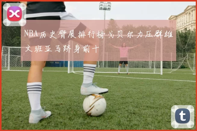 NBA历史臂展排行榜戈贝尔力压群雄文班亚马跻身前十
