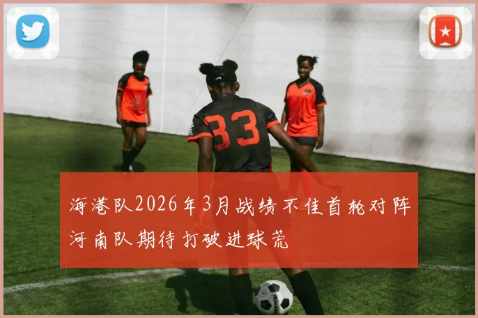 海港队2026年3月战绩不佳首轮对阵河南队期待打破进球荒