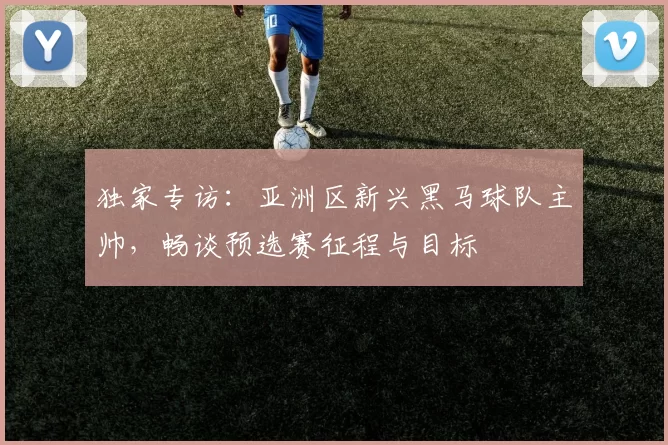 独家专访：亚洲区新兴黑马球队主帅，畅谈预选赛征程与目标