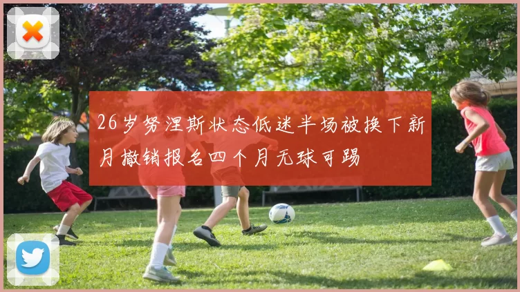 26岁努涅斯状态低迷半场被换下新月撤销报名四个月无球可踢
