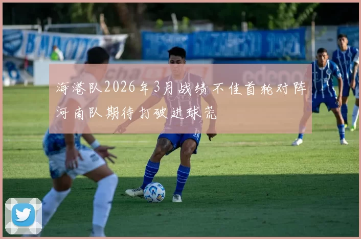海港队2026年3月战绩不佳首轮对阵河南队期待打破进球荒