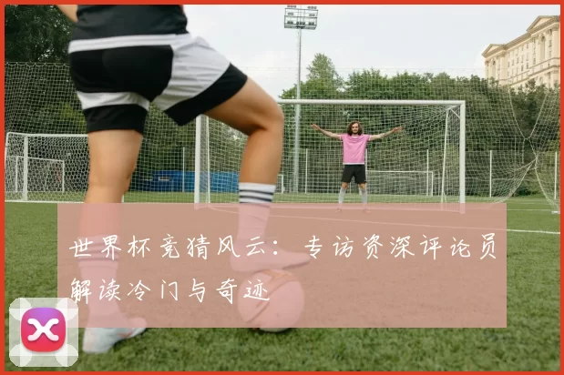 世界杯竞猜风云：专访资深评论员解读冷门与奇迹