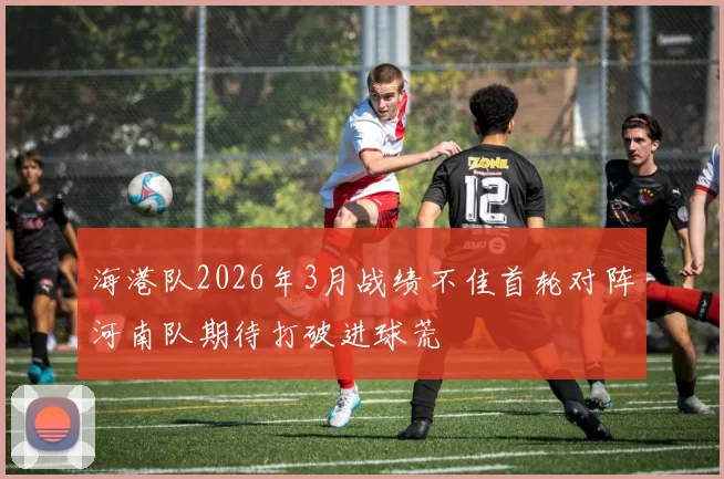 海港队2026年3月战绩不佳首轮对阵河南队期待打破进球荒