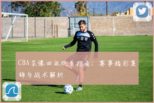 CBA录像回放观看指南：赛事精彩集锦与战术解析