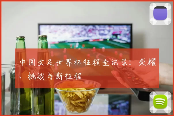 中国女足世界杯征程全记录:荣耀、挑战与新征程
