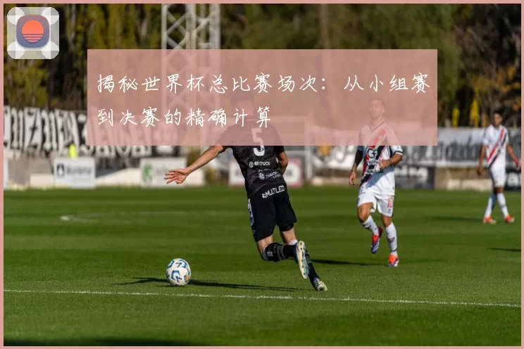 揭秘世界杯总比赛场次:从小组赛到决赛的精确计算