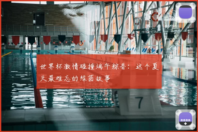 世界杯激情碰撞端午粽香：这个夏天最难忘的绿茵故事