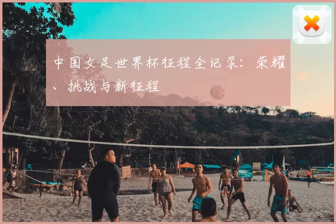 中国女足世界杯征程全记录：荣耀、挑战与新征程