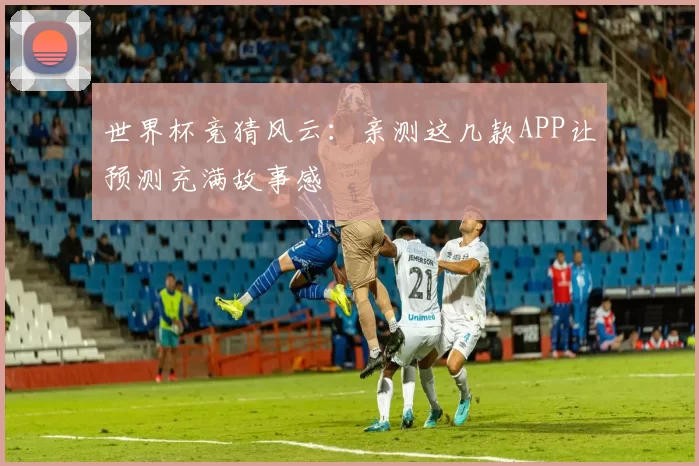 世界杯竞猜风云：亲测这几款APP让预测充满故事感