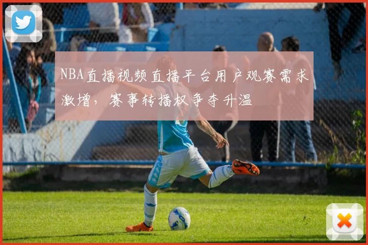 NBA直播视频直播平台用户观赛需求激增，赛事转播权争夺升温